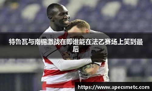 特鲁瓦与南锡激战在即谁能在法乙赛场上笑到最后